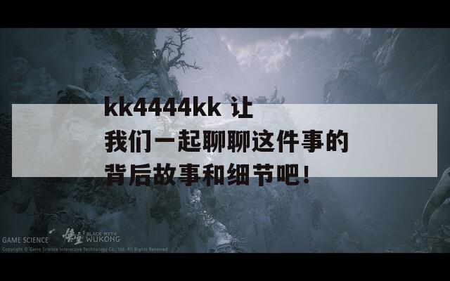 kk4444kk 让我们一起聊聊这件事的背后故事和细节吧！
