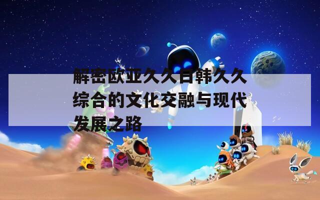 解密欧亚久久日韩久久综合的文化交融与现代发展之路