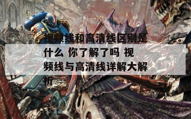 视频线和高清线区别是什么 你了解了吗 视频线与高清线详解大解析