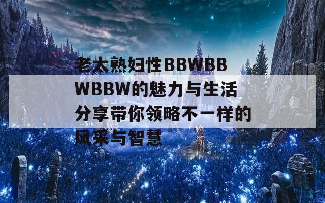 老太熟妇性BBWBBWBBW的魅力与生活分享带你领略不一样的风采与智慧