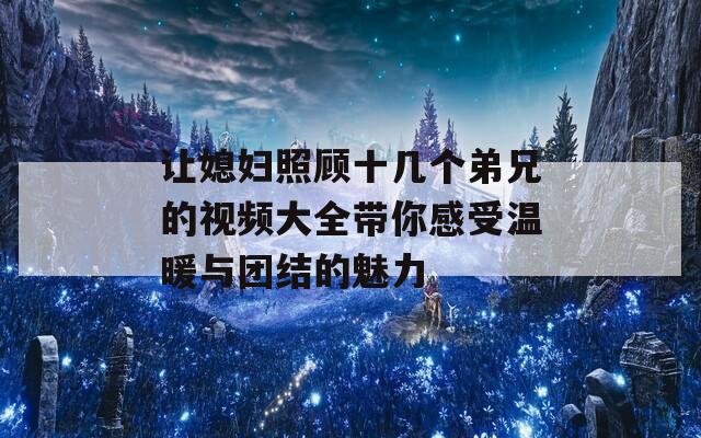 让媳妇照顾十几个弟兄的视频大全带你感受温暖与团结的魅力