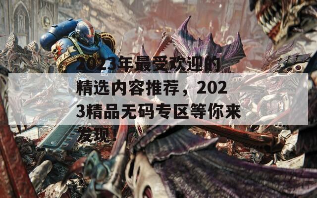 2023年最受欢迎的精选内容推荐，2023精品无码专区等你来发现！