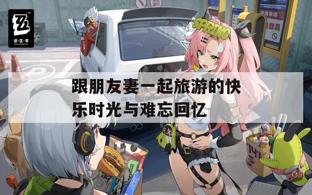 跟朋友妻一起旅游的快乐时光与难忘回忆
