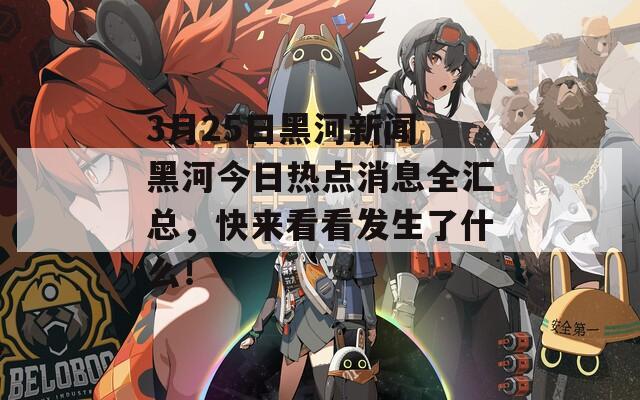 3月25日黑河新闻 黑河今日热点消息全汇总，快来看看发生了什么！