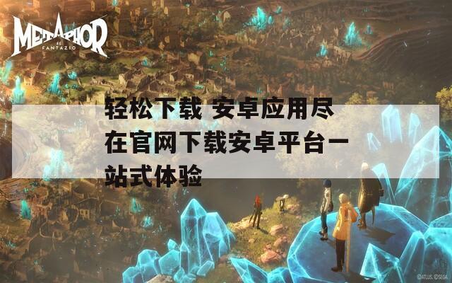 轻松下载 安卓应用尽在官网下载安卓平台一站式体验