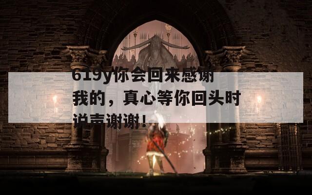 619y你会回来感谢我的，真心等你回头时说声谢谢！