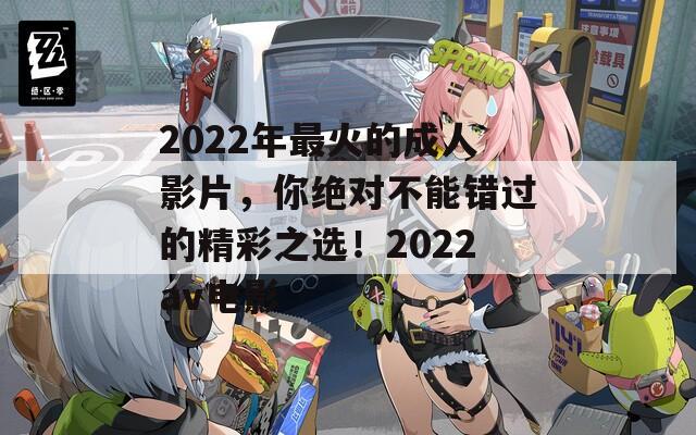 2022年最火的成人影片，你绝对不能错过的精彩之选！2022av电影