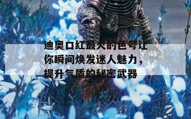 迪奥口红最火的色号让你瞬间焕发迷人魅力，提升气质的秘密武器