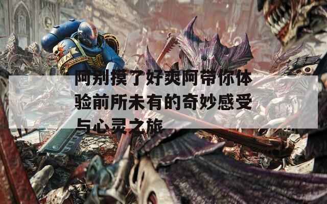 阿别摸了好爽阿带你体验前所未有的奇妙感受与心灵之旅