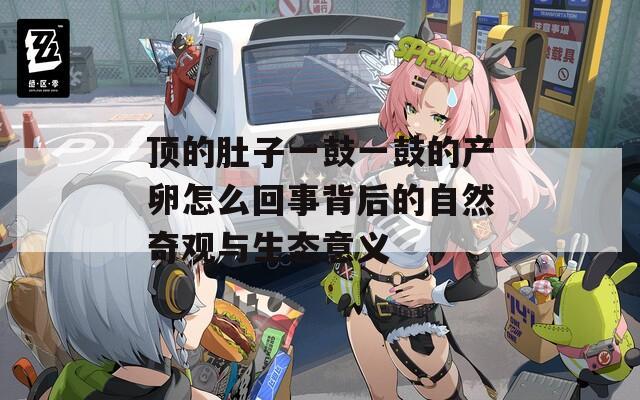 顶的肚子一鼓一鼓的产卵怎么回事背后的自然奇观与生态意义