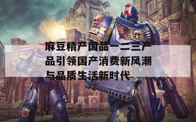 麻豆精产国品一二三产品引领国产消费新风潮与品质生活新时代  第1张
