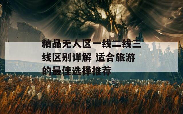 精品无人区一线二线三线区别详解 适合旅游的最佳选择推荐