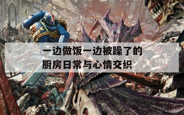 一边做饭一边被躁了的厨房日常与心情交织