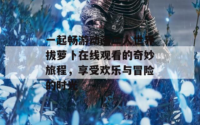 一起畅游动画二人世界拔萝卜在线观看的奇妙旅程，享受欢乐与冒险的时光