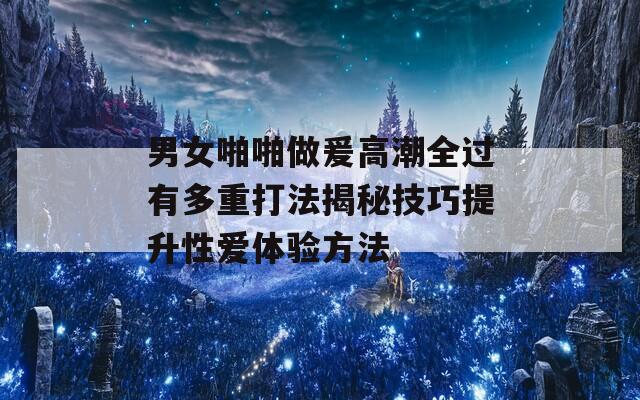 男女啪啪做爰高潮全过有多重打法揭秘技巧提升性爱体验方法