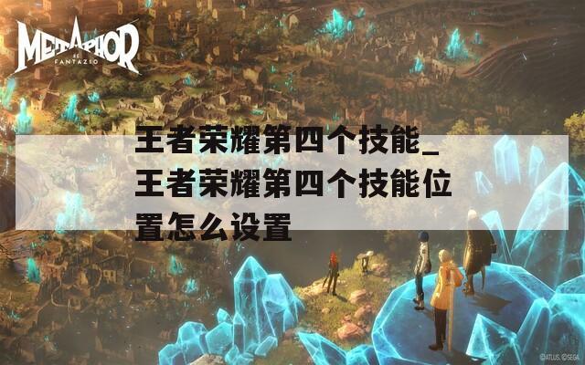 王者荣耀第四个技能_王者荣耀第四个技能位置怎么设置  第1张