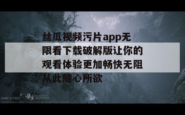 丝瓜视频污片app无限看下载破解版让你的观看体验更加畅快无阻从此随心所欲