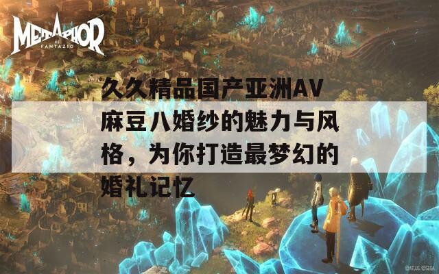 久久精品国产亚洲AV麻豆八婚纱的魅力与风格，为你打造最梦幻的婚礼记忆