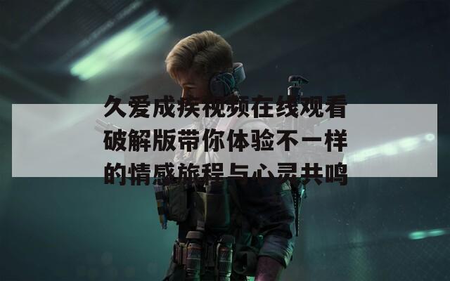 久爱成疾视频在线观看破解版带你体验不一样的情感旅程与心灵共鸣