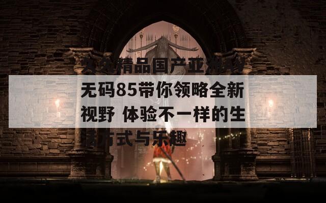 久久精品国产亚洲AV无码85带你领略全新视野 体验不一样的生活方式与乐趣