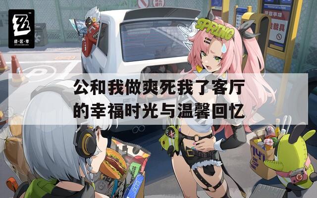 公和我做爽死我了客厅的幸福时光与温馨回忆