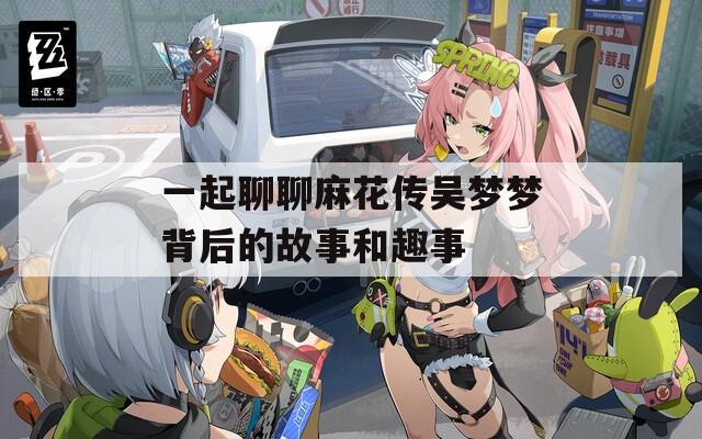 一起聊聊麻花传吴梦梦背后的故事和趣事