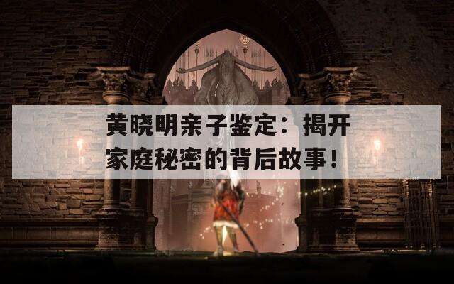 黄晓明亲子鉴定：揭开家庭秘密的背后故事！