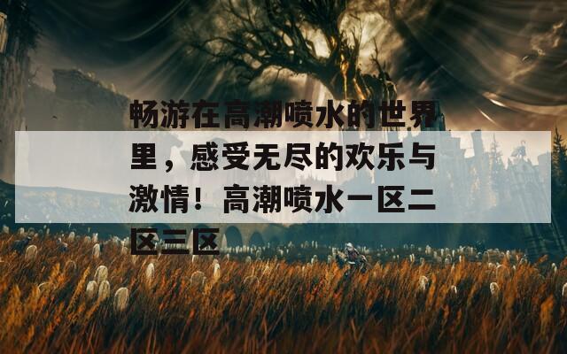 畅游在高潮喷水的世界里，感受无尽的欢乐与激情！高潮喷水一区二区三区
