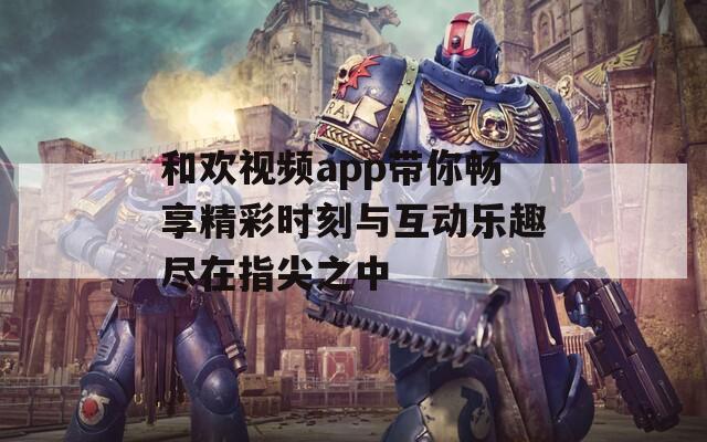 和欢视频app带你畅享精彩时刻与互动乐趣尽在指尖之中
