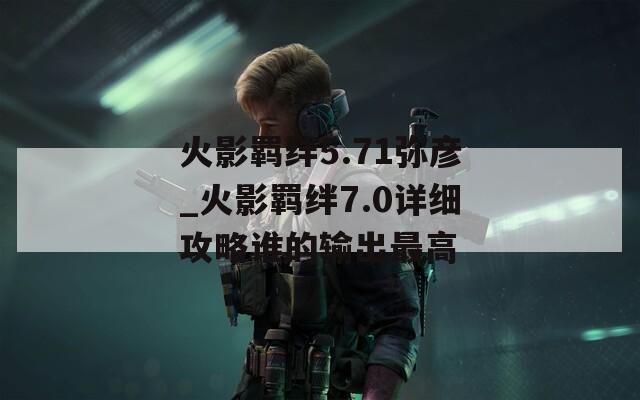 火影羁绊5.71弥彦_火影羁绊7.0详细攻略谁的输出最高