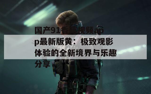国产91香蕉视频app最新版黄：极致观影体验的全新境界与乐趣分享
