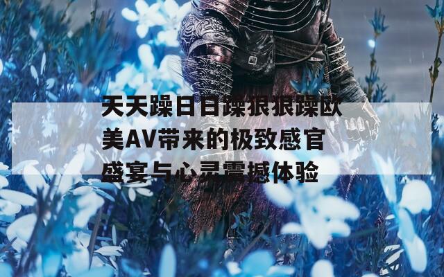 天天躁日日躁狠狠躁欧美AV带来的极致感官盛宴与心灵震撼体验