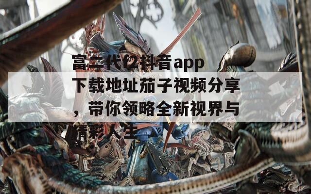 富二代f2抖音app下载地址茄子视频分享，带你领略全新视界与精彩人生