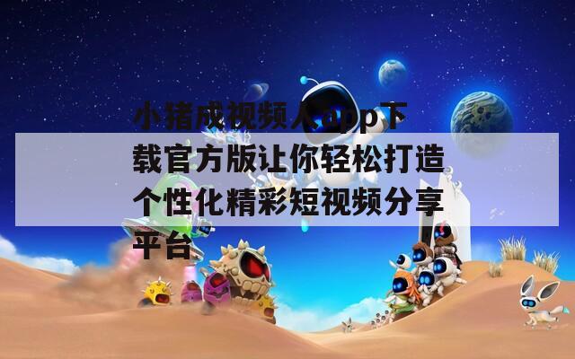小猪成视频人app下载官方版让你轻松打造个性化精彩短视频分享平台