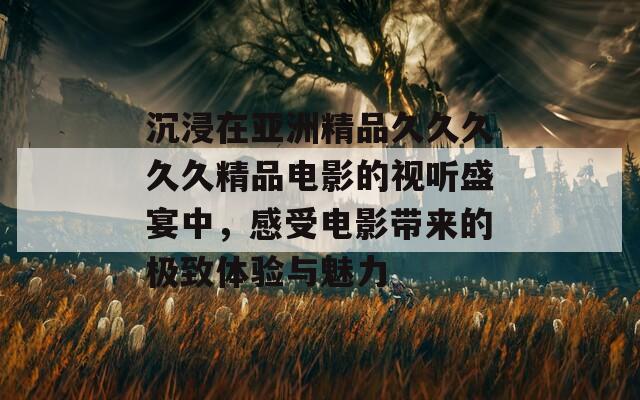 沉浸在亚洲精品久久久久久精品电影的视听盛宴中，感受电影带来的极致体验与魅力