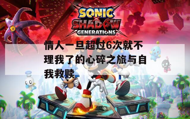 情人一旦超过6次就不理我了的心碎之旅与自我救赎
