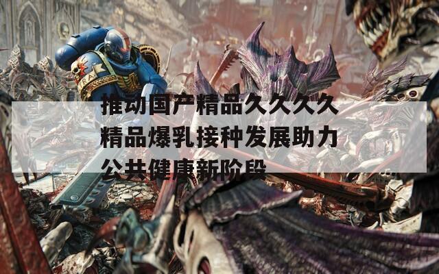 推动国产精品久久久久精品爆乳接种发展助力公共健康新阶段