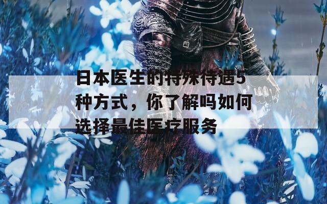 日本医生的特殊待遇5种方式，你了解吗如何选择最佳医疗服务  第1张