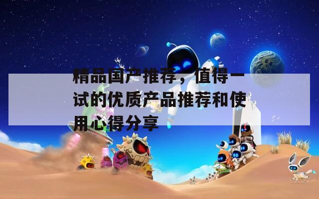 精品国产推荐，值得一试的优质产品推荐和使用心得分享