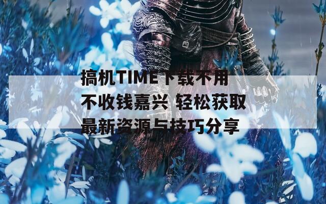 搞机TIME下载不用不收钱嘉兴 轻松获取最新资源与技巧分享