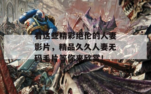 看这些精彩绝伦的人妻影片，精品久久人妻无码毛片等你来欣赏！