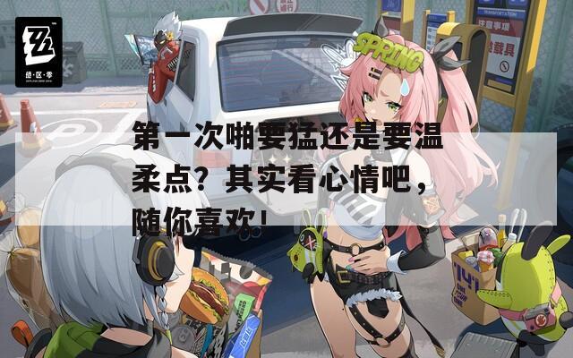 第一次啪要猛还是要温柔点？其实看心情吧，随你喜欢！  第1张