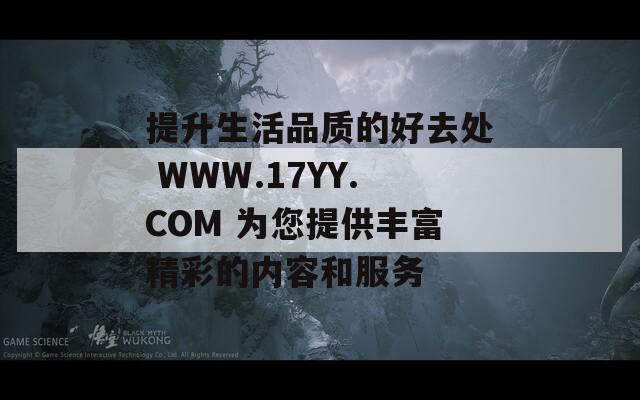 提升生活品质的好去处 WWW.17YY.COM 为您提供丰富精彩的内容和服务