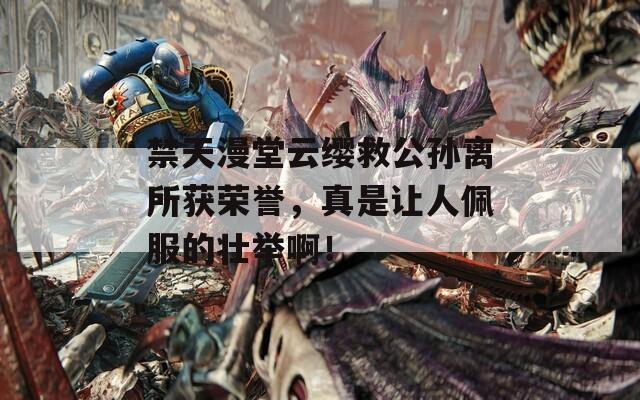 禁天漫堂云缨救公孙离所获荣誉，真是让人佩服的壮举啊！