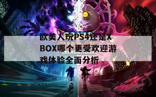 欧美人玩PS4还是XBOX哪个更受欢迎游戏体验全面分析  第1张