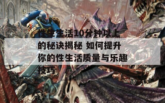 性生生活10分钟以上的秘诀揭秘 如何提升你的性生活质量与乐趣技巧
