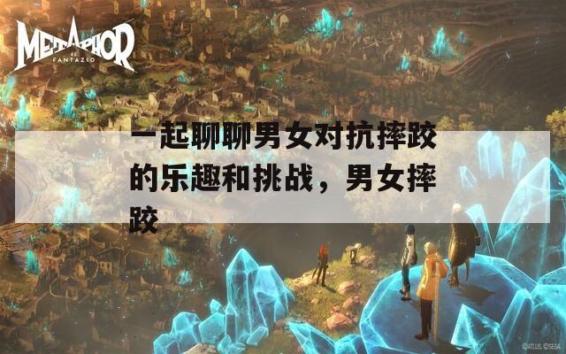 一起聊聊男女对抗摔跤的乐趣和挑战，男女摔跤