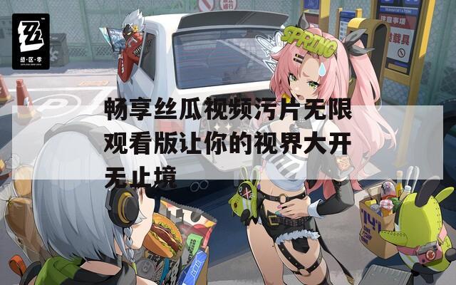 畅享丝瓜视频污片无限观看版让你的视界大开无止境