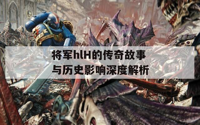 将军hlH的传奇故事与历史影响深度解析