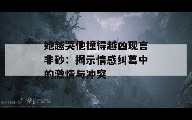 她越哭他撞得越凶现言非砂：揭示情感纠葛中的激情与冲突  第1张
